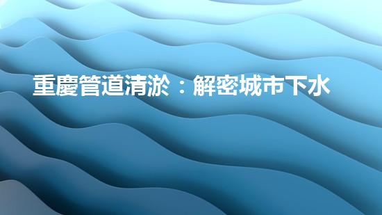 重慶管道清淤：解密城市下水道的奇妙秘密！